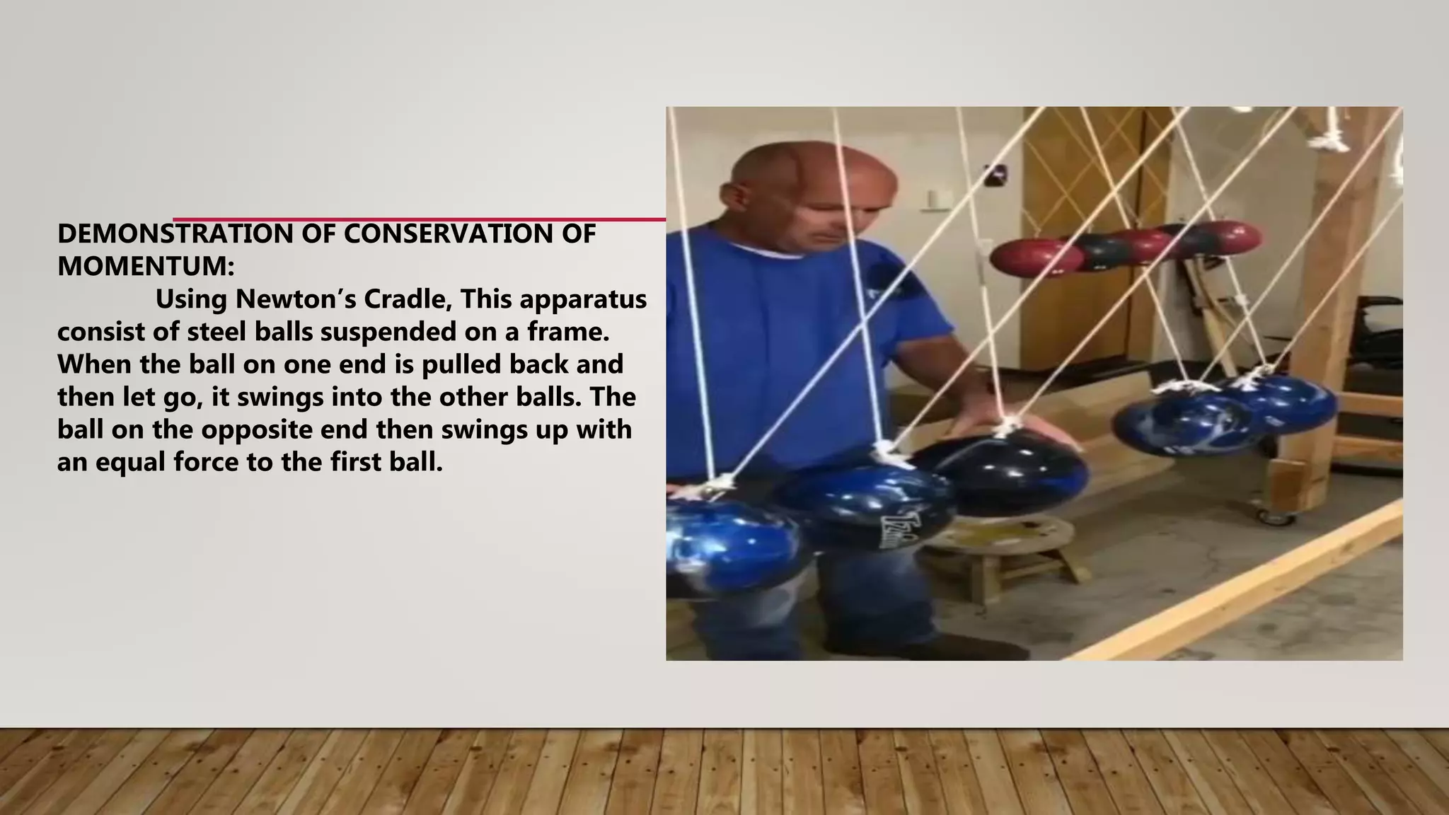 DEMONSTRATION OF CONSERVATION OF
MOMENTUM:
Using Newton’s Cradle, This apparatus
consist of steel balls suspended on a frame.
When the ball on one end is pulled back and
then let go, it swings into the other balls. The
ball on the opposite end then swings up with
an equal force to the first ball.
 