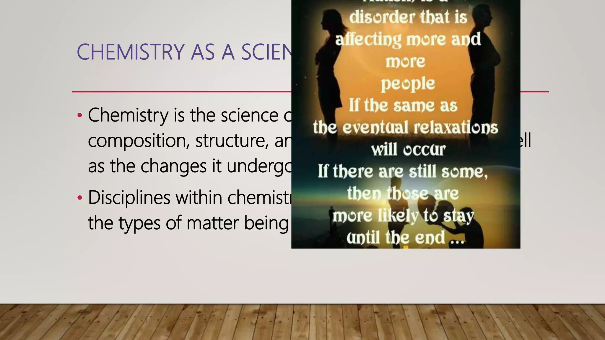 CHEMISTRY AS A SCIENCE
• Chemistry is the science concerned with the
composition, structure, and Properties of Matter, As well
as the changes it undergoes during chemical reaction.
• Disciplines within chemistry are traditional groupedby
the types of matter being studied or the kind of study.
 