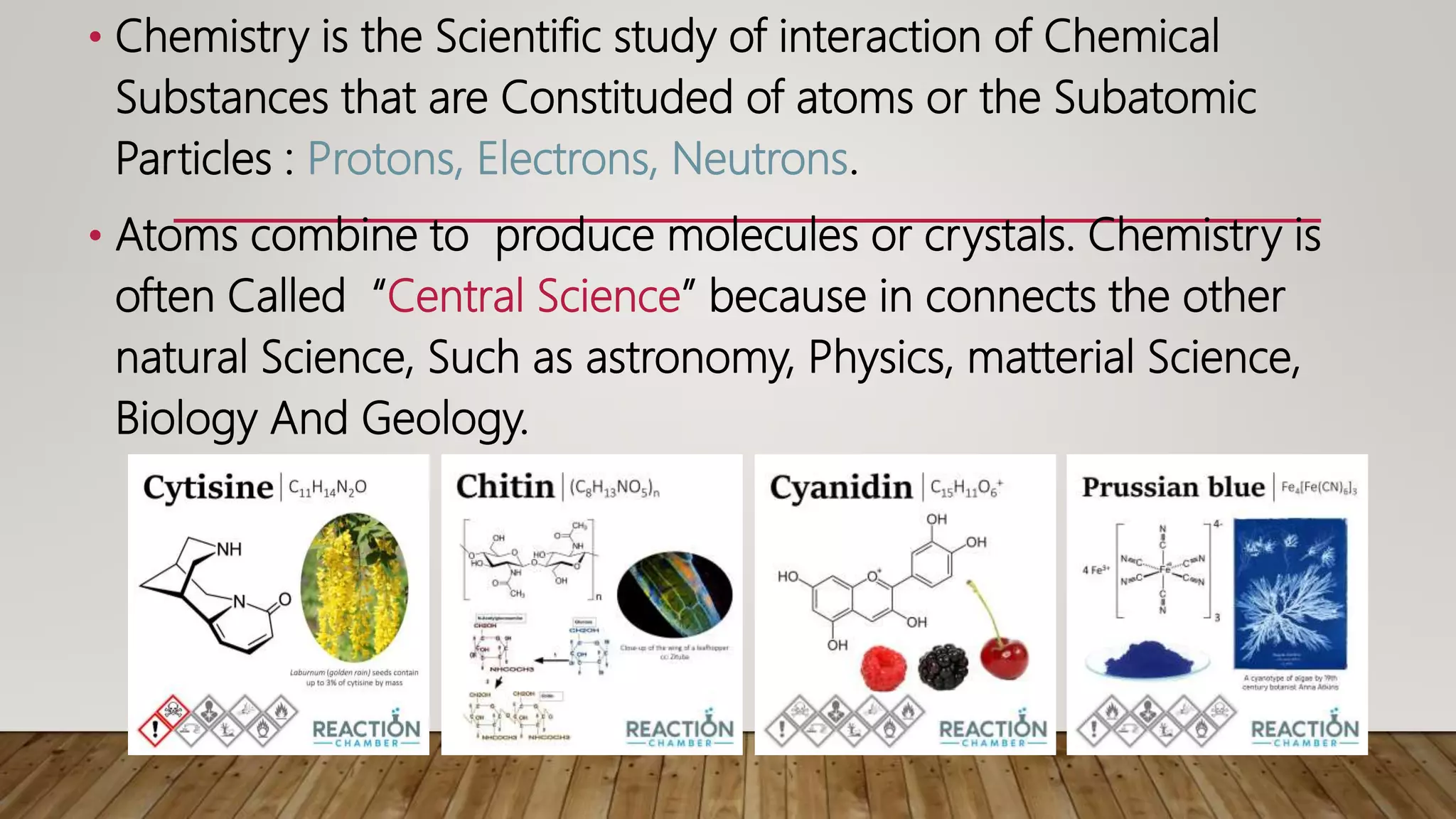 • Chemistry is the Scientific study of interaction of Chemical
Substances that are Constituded of atoms or the Subatomic
Particles : Protons, Electrons, Neutrons.
• Atoms combine to produce molecules or crystals. Chemistry is
often Called “Central Science” because in connects the other
natural Science, Such as astronomy, Physics, matterial Science,
Biology And Geology.
 