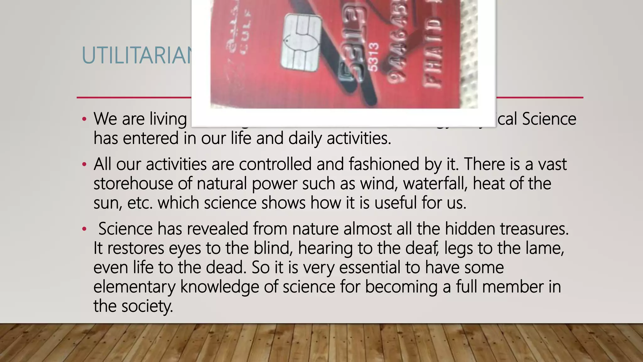 UTILITARIAN VALUE
• We are living in an age of science and technology. Physical Science
has entered in our life and daily activities.
• All our activities are controlled and fashioned by it. There is a vast
storehouse of natural power such as wind, waterfall, heat of the
sun, etc. which science shows how it is useful for us.
• Science has revealed from nature almost all the hidden treasures.
It restores eyes to the blind, hearing to the deaf, legs to the lame,
even life to the dead. So it is very essential to have some
elementary knowledge of science for becoming a full member in
the society.
 