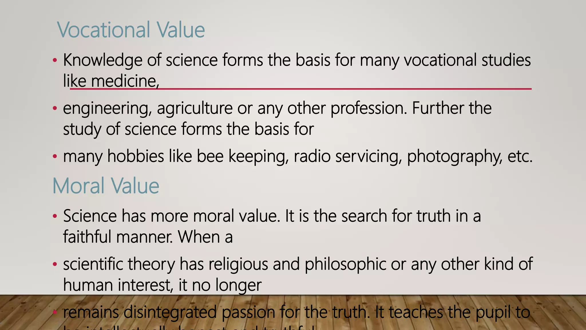 Vocational Value
• Knowledge of science forms the basis for many vocational studies
like medicine,
• engineering, agriculture or any other profession. Further the
study of science forms the basis for
• many hobbies like bee keeping, radio servicing, photography, etc.
Moral Value
• Science has more moral value. It is the search for truth in a
faithful manner. When a
• scientific theory has religious and philosophic or any other kind of
human interest, it no longer
• remains disintegrated passion for the truth. It teaches the pupil to
 