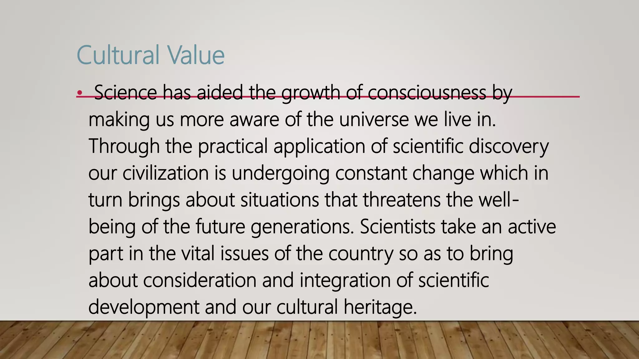 Cultural Value
• Science has aided the growth of consciousness by
making us more aware of the universe we live in.
Through the practical application of scientific discovery
our civilization is undergoing constant change which in
turn brings about situations that threatens the well-
being of the future generations. Scientists take an active
part in the vital issues of the country so as to bring
about consideration and integration of scientific
development and our cultural heritage.
 