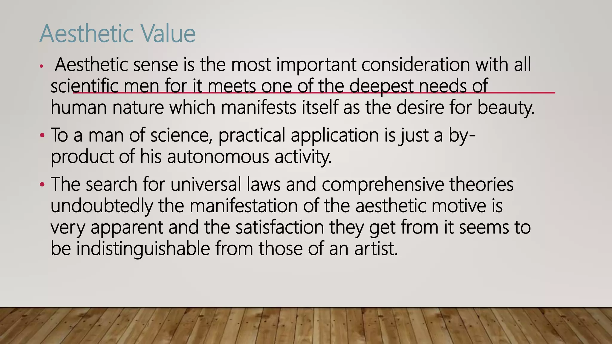 Aesthetic Value
• Aesthetic sense is the most important consideration with all
scientific men for it meets one of the deepest needs of
human nature which manifests itself as the desire for beauty.
• To a man of science, practical application is just a by-
product of his autonomous activity.
• The search for universal laws and comprehensive theories
undoubtedly the manifestation of the aesthetic motive is
very apparent and the satisfaction they get from it seems to
be indistinguishable from those of an artist.
 