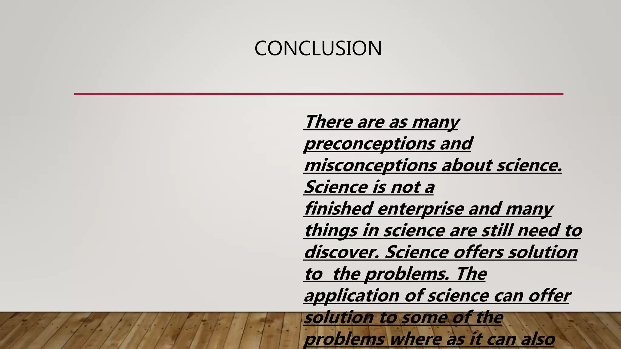 CONCLUSION
There are as many
preconceptions and
misconceptions about science.
Science is not a
finished enterprise and many
things in science are still need to
discover. Science offers solution
to the problems. The
application of science can offer
solution to some of the
problems where as it can also
 