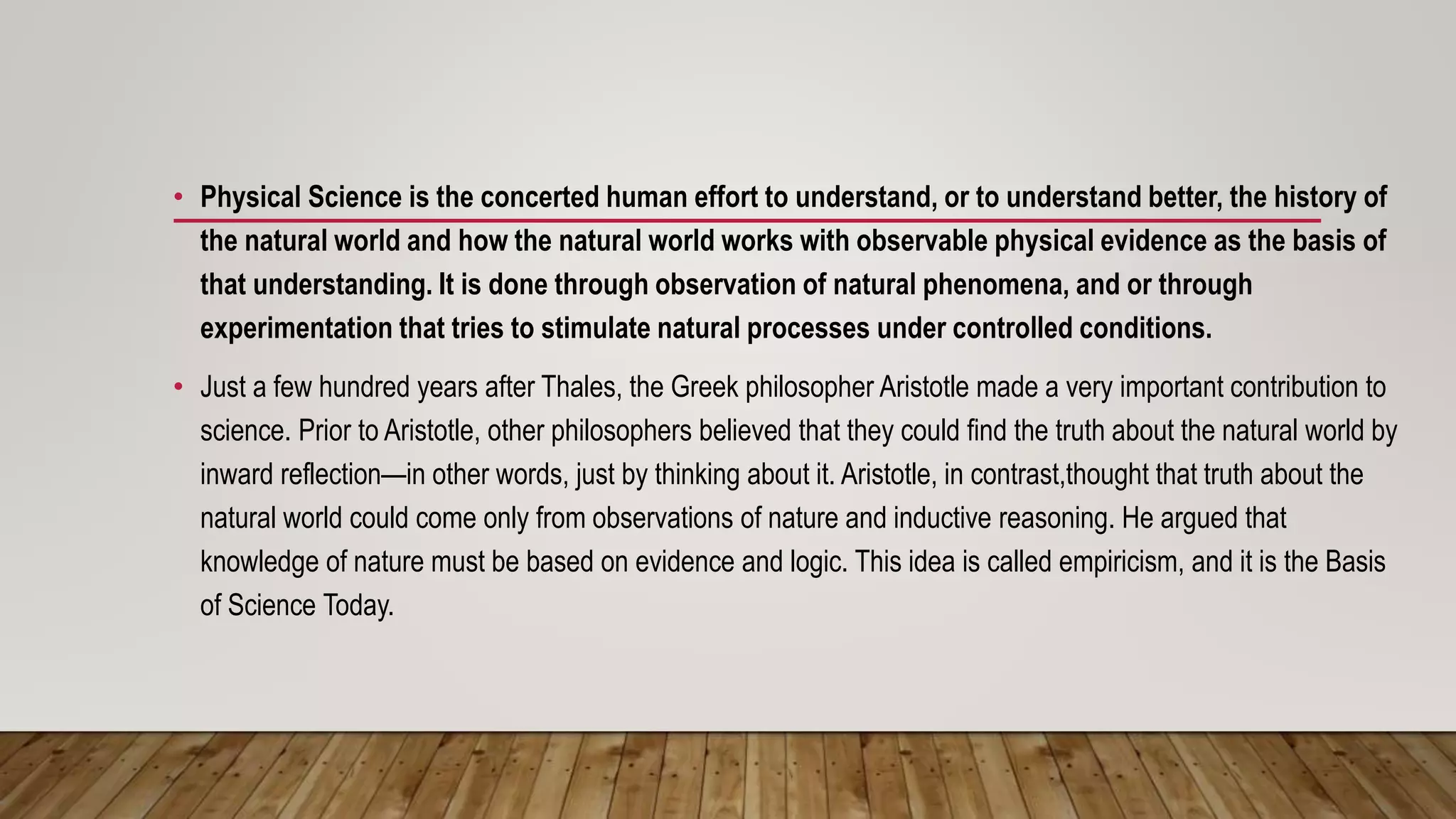 • Physical Science is the concerted human effort to understand, or to understand better, the history of
the natural world and how the natural world works with observable physical evidence as the basis of
that understanding. It is done through observation of natural phenomena, and or through
experimentation that tries to stimulate natural processes under controlled conditions.
• Just a few hundred years after Thales, the Greek philosopher Aristotle made a very important contribution to
science. Prior to Aristotle, other philosophers believed that they could find the truth about the natural world by
inward reflection—in other words, just by thinking about it. Aristotle, in contrast,thought that truth about the
natural world could come only from observations of nature and inductive reasoning. He argued that
knowledge of nature must be based on evidence and logic. This idea is called empiricism, and it is the Basis
of Science Today.
 