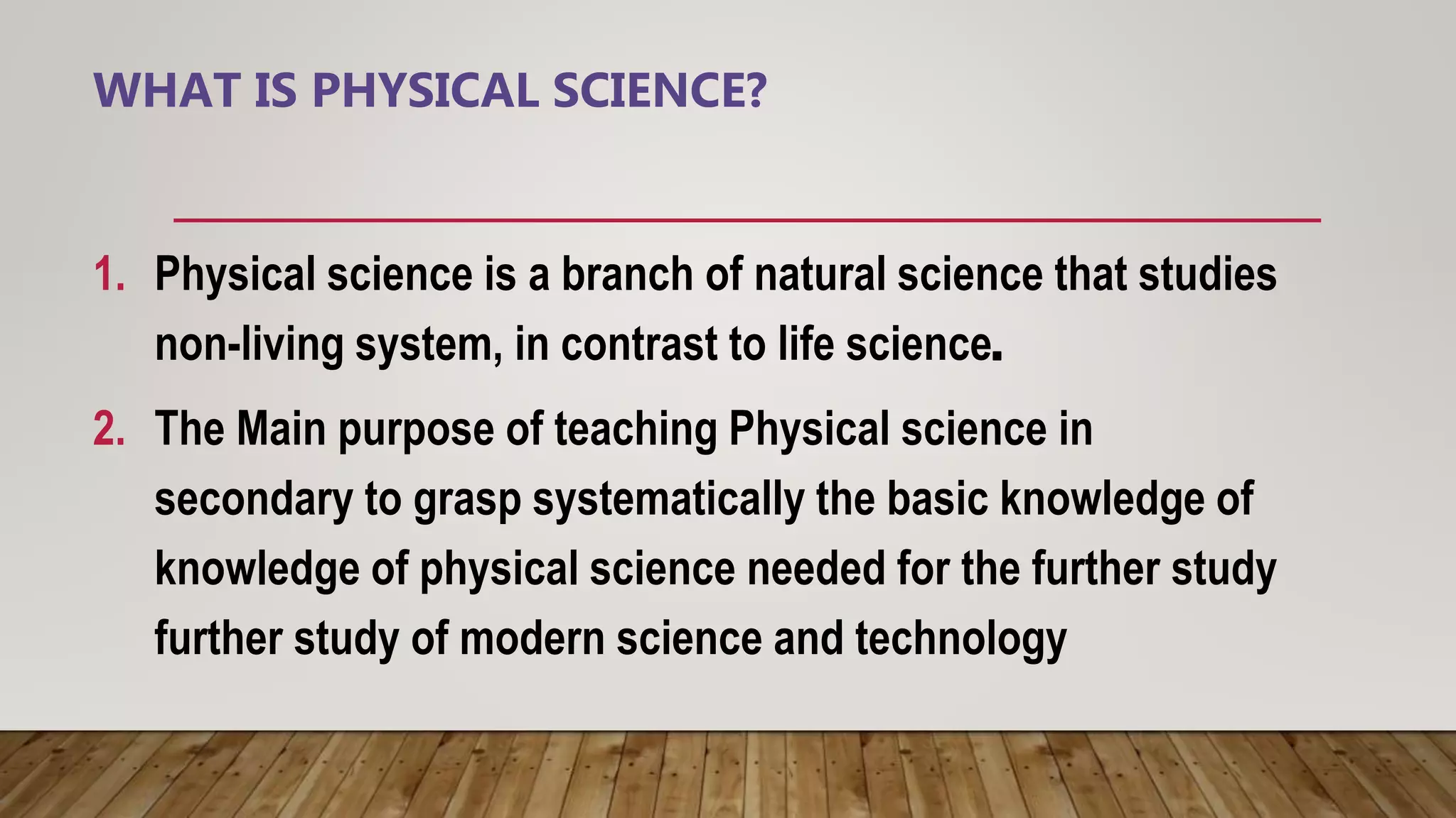 WHAT IS PHYSICAL SCIENCE?
1. Physical science is a branch of natural science that studies
non-living system, in contrast to life science.
2. The Main purpose of teaching Physical science in
secondary to grasp systematically the basic knowledge of
knowledge of physical science needed for the further study
further study of modern science and technology
 