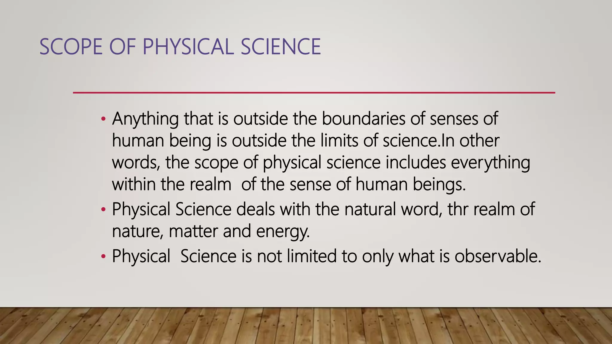 SCOPE OF PHYSICAL SCIENCE
• Anything that is outside the boundaries of senses of
human being is outside the limits of science.In other
words, the scope of physical science includes everything
within the realm of the sense of human beings.
• Physical Science deals with the natural word, thr realm of
nature, matter and energy.
• Physical Science is not limited to only what is observable.
 