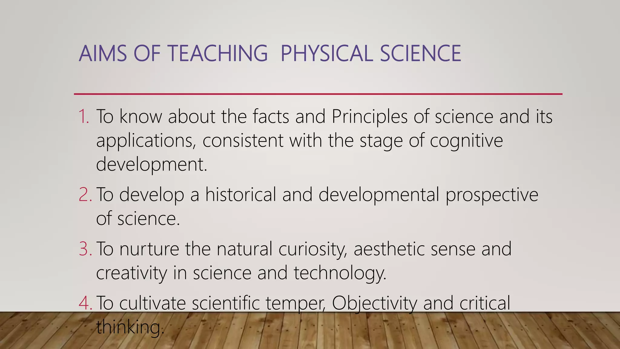 AIMS OF TEACHING PHYSICAL SCIENCE
1. To know about the facts and Principles of science and its
applications, consistent with the stage of cognitive
development.
2. To develop a historical and developmental prospective
of science.
3. To nurture the natural curiosity, aesthetic sense and
creativity in science and technology.
4. To cultivate scientific temper, Objectivity and critical
thinking.
 