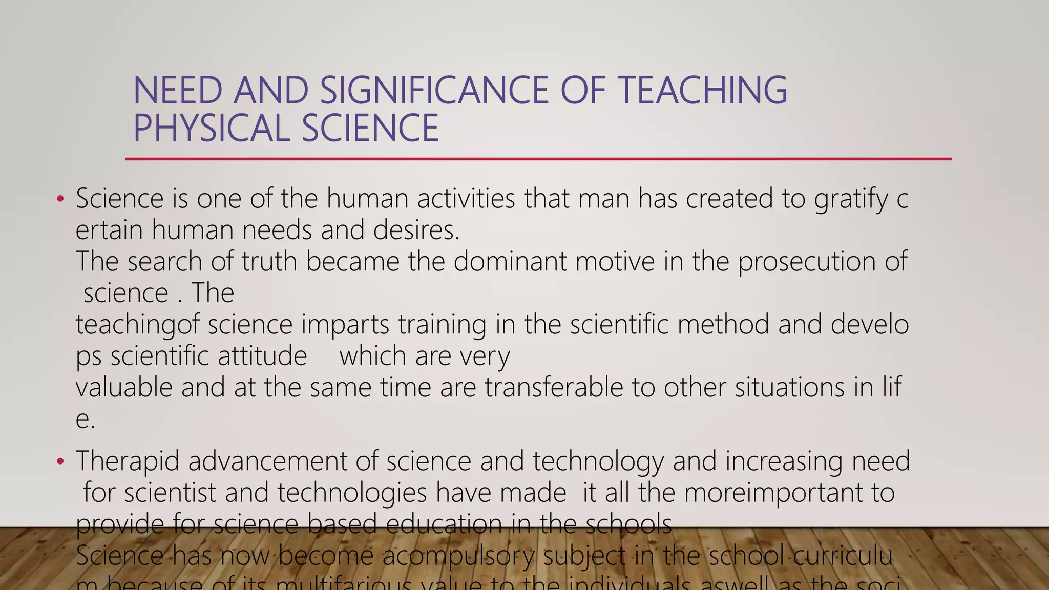 NEED AND SIGNIFICANCE OF TEACHING
PHYSICAL SCIENCE
• Science is one of the human activities that man has created to gratify c
ertain human needs and desires.
The search of truth became the dominant motive in the prosecution of
science . The
teachingof science imparts training in the scientific method and develo
ps scientific attitude which are very
valuable and at the same time are transferable to other situations in lif
e.
• Therapid advancement of science and technology and increasing need
for scientist and technologies have made it all the moreimportant to
provide for science based education in the schools
Science has now become acompulsory subject in the school curriculu
 