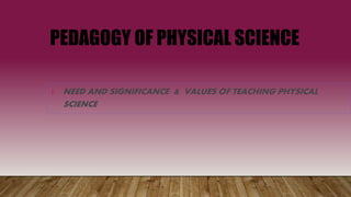PEDAGOGY OF PHYSICAL SCIENCE
1. NEED AND SIGNIFICANCE & VALUES OF TEACHING PHYSICAL
SCIENCE
 