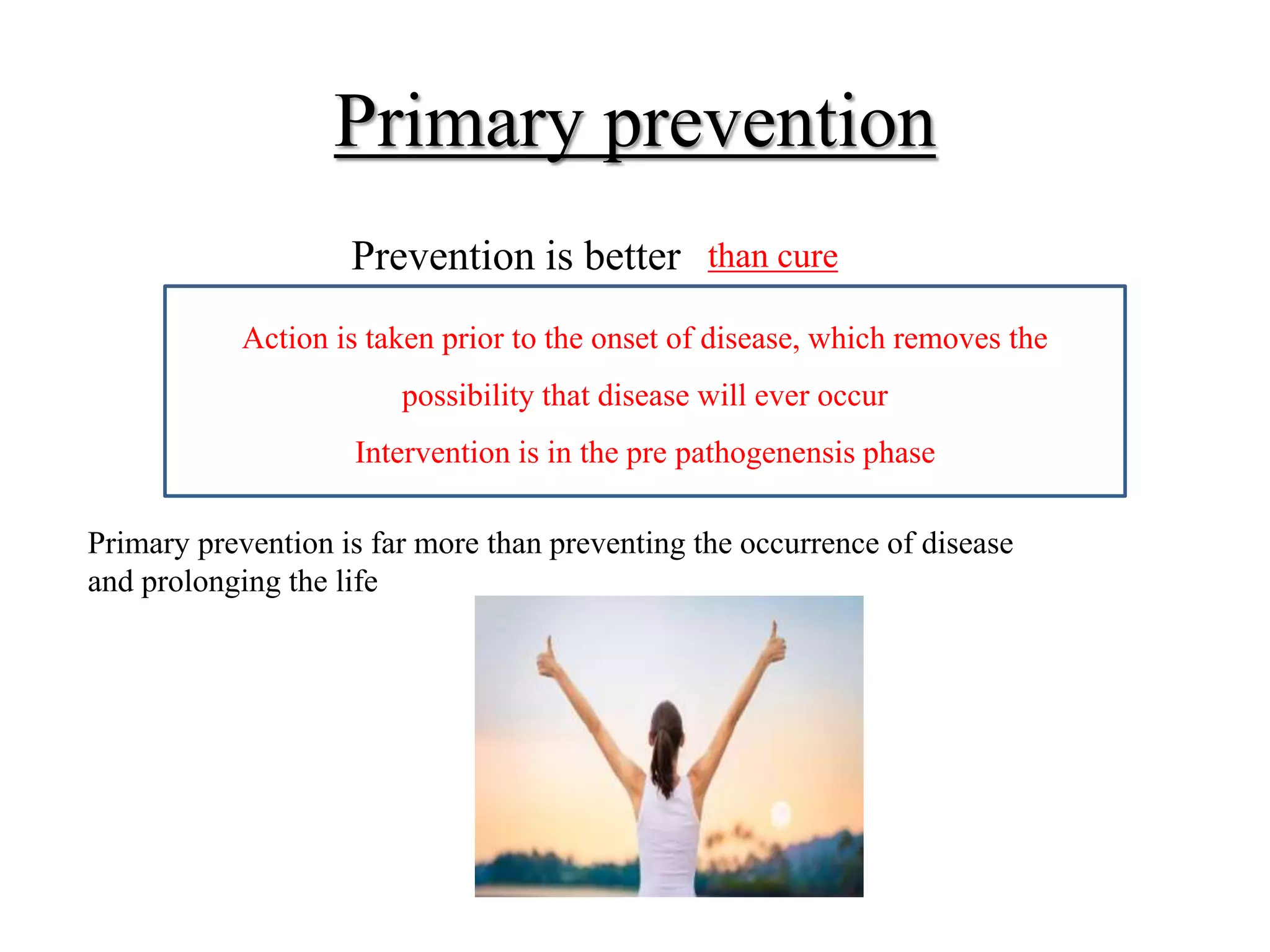 Primary prevention
Prevention is better than cure
Action is taken prior to the onset of disease, which removes the
possibility that disease will ever occur
Intervention is in the pre pathogenensis phase
Primary prevention is far more than preventing the occurrence of disease
and prolonging the life
 