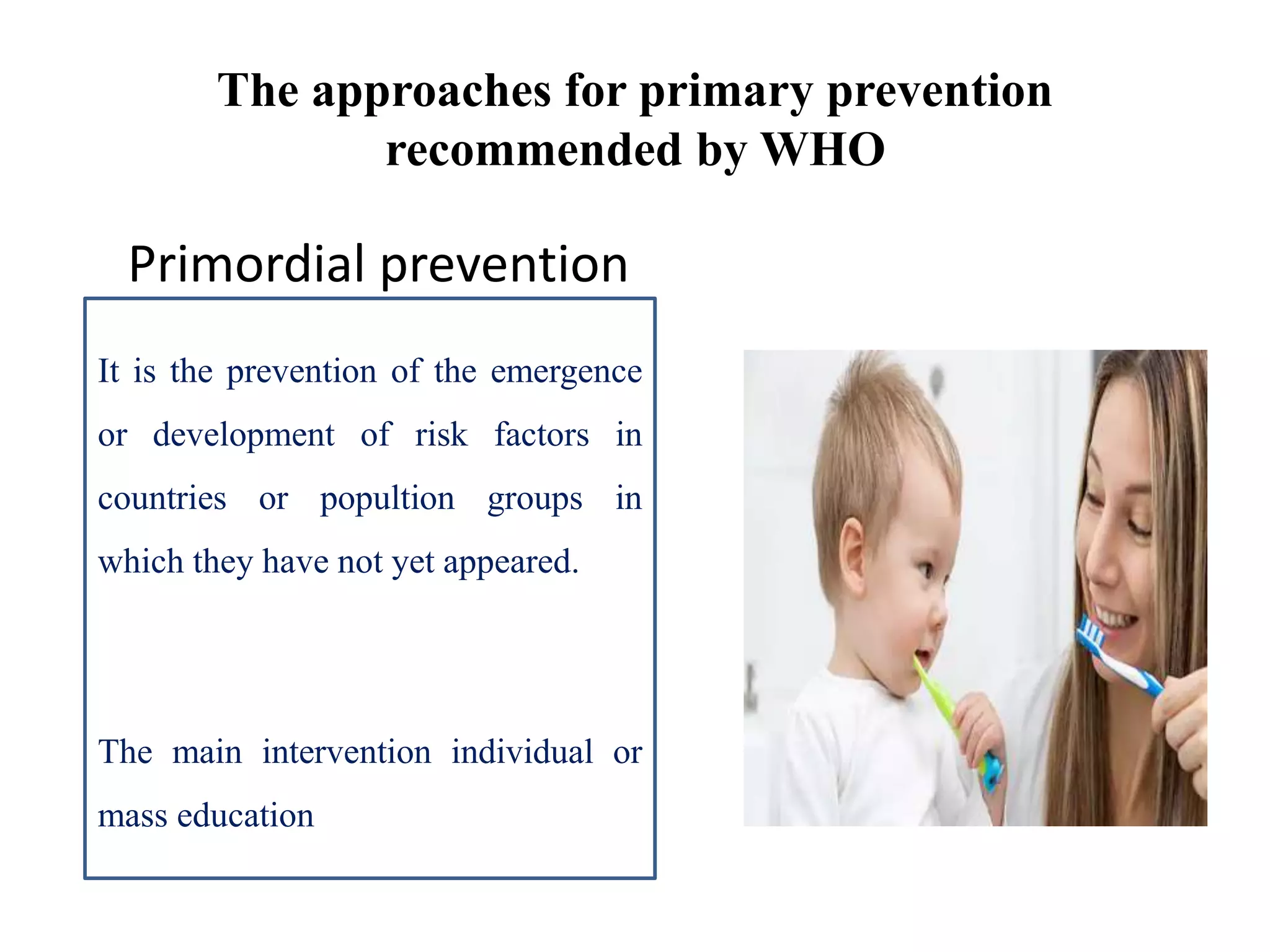 The approaches for primary prevention
recommended by WHO
Primordial prevention
It is the prevention of the emergence
or development of risk factors in
countries or popultion groups in
which they have not yet appeared.
The main intervention individual or
mass education
 