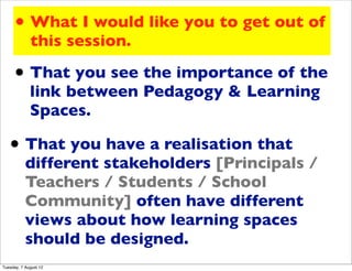 • What I would like you to get out of
             this session.

     • That you see the importance of the
             link between Pedagogy & Learning
             Spaces.

   • That you have a realisation that
           different stakeholders [Principals /
           Teachers / Students / School
           Community] often have different
           views about how learning spaces
           should be designed.
Tuesday, 7 August 12
 