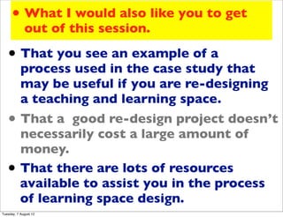 • What I would also like you to get
             out of this session.

   • That you see an example of a
           process used in the case study that
           may be useful if you are re-designing
           a teaching and learning space.
   •       That a good re-design project doesn’t
           necessarily cost a large amount of
           money.
   •       That there are lots of resources
           available to assist you in the process
           of learning space design.
Tuesday, 7 August 12
 