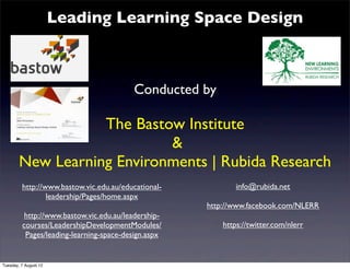 Leading Learning Space Design



                                         Conducted by

                   The Bastow Institute
                            &
        New Learning Environments | Rubida Research
         http://www.bastow.vic.edu.au/educational-           info@rubida.net
                 leadership/Pages/home.aspx
                                                     http://www.facebook.com/NLERR
          http://www.bastow.vic.edu.au/leadership-
         courses/LeadershipDevelopmentModules/           https://twitter.com/nlerr
          Pages/leading-learning-space-design.aspx


Tuesday, 7 August 12
 