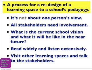 • A process for a re-design of a
           learning space to a school’s pedagogy.

           • It’s not about one person’s view.
           • All stakeholders need involvement.
           • What is the current school vision
                  and what it will be like in the near
                  future?
           • Read widely and listen extensively.
           • Visit other learning spaces and talk
                  to the stakeholders.
Tuesday, 7 August 12
 