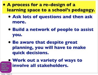 • A process for a re-design of a
           learning space to a school’s pedagogy.
             •
             Ask lots of questions and then ask
             more.
             • Build a network of people to assist
                       you.
             • Be aware that despite great
                       planning, you will have to make
                       quick decisions.
             • Work out a variety of ways to
                       involve all stakeholders.
Tuesday, 7 August 12
 