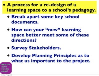 • A process for a re-design of a
           learning space to a school’s pedagogy.
           • Break apart some key school
             documents.
           • How can your “new” learning
                  space better meet some of these
                  directions?
           • Survey Stakeholders.
           • Develop Planning Principles as to
                  what us important to the project.

Tuesday, 7 August 12
 