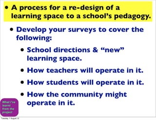 • A process for a re-design of a
           learning space to a school’s pedagogy.

         • Develop your surveys to cover the
                following:
                       • School directions & “new”
                        learning space.
                       • How teachers will operate in it.
                       • How students will operate in it.
                       • How the community might
                        operate in it.
Tuesday, 7 August 12
 