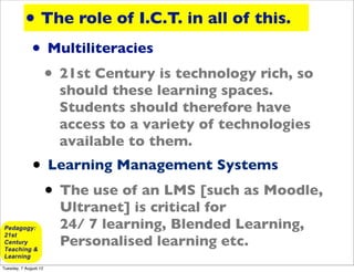 • The role of I.C.T. in all of this.
              • Multiliteracies
               • 21st Century is technology rich, so
                       should these learning spaces.
                       Students should therefore have
                       access to a variety of technologies
                       available to them.
              • Learning Management Systems
               • The use of an LMS [such as Moodle,
                       Ultranet] is critical for
                       24/ 7 learning, Blended Learning,
                       Personalised learning etc.
Tuesday, 7 August 12
 