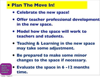 • Plan The Move In!
                       • Celebrate the new space!
                       • Offer teacher professional development
                         in the new space.
                       • Model how the space will work to
                         teachers and students.
                       • Teaching & Learning in the new space
                         may take some adjustment.
                       • Be prepared to make some minor
                         changes to the space if necessary.
                       • Evaluate the space in 6 -12 months
                         time.
Tuesday, 7 August 12
 