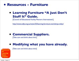 • Resources - Furniture
                  • Learning Furniture “A Just Don’t
                       Stuff It” Guide.
                       [Council of Educational Facility Planners International.]

                       http://www.cefpi.org.au/news/33/learning-furniture-workshop-video/




                  • Commercial Suppliers.
                       [Take care and think about this!]



                  • Modifying what you have already.
                       [Take care and think about this!]




Tuesday, 7 August 12
 