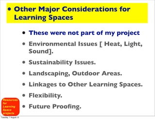 • Other Major Considerations for
              Learning Spaces

                       • These were not part of my project
                       • Environmental Issues [ Heat, Light,
                         Sound].
                       • Sustainability Issues.
                       • Landscaping, Outdoor Areas.
                       • Linkages to Other Learning Spaces.
                       • Flexibility.
                       • Future Prooﬁng.
Tuesday, 7 August 12
 