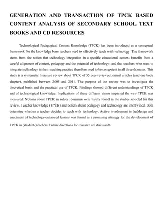 GENERATION AND TRANSACTION OF TPCK BASED 
CONTENT ANALYSIS OF SECONDARY SCHOOL TEXT 
BOOKS AND CD RESOURCES 
Technological Pedagogical Content Knowledge (TPCK) has been introduced as a conceptual 
framework for the knowledge base teachers need to effectively teach with technology. The framework 
stems from the notion that technology integration in a specific educational context benefits from a 
careful alignment of content, pedagogy and the potential of technology, and that teachers who want to 
integrate technology in their teaching practice therefore need to be competent in all three domains. This 
study is a systematic literature review about TPCK of 55 peer-reviewed journal articles (and one book 
chapter), published between 2005 and 2011. The purpose of the review was to investigate the 
theoretical basis and the practical use of TPCK. Findings showed different understandings of TPCK 
and of technological knowledge. Implications of these different views impacted the way TPCK was 
measured. Notions about TPCK in subject domains were hardly found in the studies selected for this 
review. Teacher knowledge (TPCK) and beliefs about pedagogy and technology are intertwined. Both 
determine whether a teacher decides to teach with technology. Active involvement in (re)design and 
enactment of technology-enhanced lessons was found as a promising strategy for the development of 
TPCK in (student-)teachers. Future directions for research are discussed. 
 