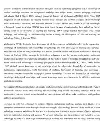 Much of the reform in mathematics education advocates teachers supporting appropriate use of technology and 
teacher knowledge structures that incorporate knowledge about subject matter, learners, pedagogy, curriculum, 
and schools (Ball & Stacey, 2005; National Council of Teachers of Mathematics [NCTM], 2000; Niess, 2005). 
Integration of such techniques in effective manners allows teachers and students to access advanced concepts, 
incite mathematical discourse, and represent abstract concepts. Mishra and Koehler’s (2006) technological 
pedagogical content knowledge (TPCK) framework lies at the core of understanding how technology can help 
remedy some of the problems of teaching and learning. TPCK brings together knowledge about content, 
pedagogy, and technology as interconnecting factors affecting the development of effective teaching with 
technology (Mishra & Koehler, 2006). 
Mathematical TPCK, dissimilar from knowledge of all three concepts individually, refers to the intersection of 
knowledge of mathematics with knowledge of technology and with knowledge of teaching and learning. underlines the notion of using technology as a tool to construct teacher and student mathematical knowledge 
(Mishra & Koehler, 2006). In order for technology to become a tool for learning mathematics, mathematics 
teachers must develop “an overarching conception of their subject matter with respect to technology and what means to teach with technology – technology pedagogical content knowledge (TPCK)” (Niess, 2005). Shulman 
(1987) defined content knowledge as the knowledge about the subject (i.e., knowledge of mathematics and 
mathematical representations), while knowledge of students, knowledge of teaching, and knowledge of 
educational contexts characterize pedagogical content knowledge. The sum and intersection of technological 
knowledge, pedagogical knowledge, and content knowledge serve as a framework for effective mathematics 
teaching and learning. 
To be prepared to teach mathematics adequately, teachers must have a comprehensive understanding of TPCK. As 
mathematics teachers think about teaching with technology, they should concurrently consider how to teach 
mathematical concepts in such a way that students can experiment with ideas, make conjectures, test hypotheses, 
and form generalizations. 
Likewise, in order for technology to support effective mathematics teaching, teachers must develop or use 
appropriate mathematics tasks that capitalize on the strengths of technology. Because of the wealth of available 
technology resources, a challenge for teachers is in learning how to selective appropriate and effective technology 
tools for mathematics teaching and learning. As views of technology as a demonstration tool expand to views of 
technology as more of a knowledge construction tool, teachers will experience how to select, evaluate, design, 
 