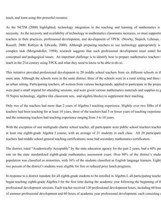 teach, and learn using this powerful resource. 
As the NCTM (2000) highlighted, technology integration in the teaching and learning of mathematics is necessity. As the necessity and availability of technology in mathematics classrooms increases, so must supporting 
teachers in their practices, professional development, and development of TPCK (Newby, Stepich, Lehman, & 
Russell, 2000; Roblyer & Edwards, 2000). Although preparing teachers to use technology appropriately is complex task (Mergendoller, 1994), research suggests that such professional development must entail both 
conceptual and pedagogical issues. An important challenge is to identify how to prepare mathematics teachers to 
teach in the 21st century using TPCK and what they need to know to be able to do so. 
This initiative provided professional development to 20 middle school teachers from six different schools in the 
same area. Although the schools were in the same district, three of the schools were in a rural setting and three in 
an urban setting. Participating teachers, all women from various backgrounds, applied to participate in the project, 
were paid a small stipend for attending sessions, and were given various mathematics materials and supplies (e.g., 
TI Nspire technology, algebra tiles classroom sets, and algebra blocks) to supplement their teaching. 
Only two of the teachers had more than 2 years of Algebra I teaching experience. Slightly over two fifths of the 
teachers had been teaching for at least 10 years, three of the teachers had 3 or fewer years of teaching experience, 
and the remaining teachers had teaching experience ranging from 3 to 10 years. 
With the exception of one multigrade charter school teacher, all participants were public school teachers teaching 
at least one eighth-grade Algebra I course, with an average of 21 students in each class. All 20 participating 
teachers had middle school general teaching certifications; none had secondary mathematics certification. 
The district, rated “Academically Acceptable” by the state education agency for the past 2 years, had a 60% pass 
rate on the state standardized eighth-grade mathematics assessment exam. Over 80% of the district’s student 
population was classified as minorities, with 16% of the students classified as English language learners. Eighty-two 
percent of the district’s students were eligible for free or reduced price lunch programs. 
In response to a district mandate for all eighth-grade students to be enrolled in Algebra I, all participating teachers 
began teaching eighth-grade Algebra I for the first time during the academic year following the beginning of the 
professional development sessions. Each teacher received 120 professional development hours, including 60 hours 
of summer professional development and 60 hours of academic year professional development, each consisting of 
 