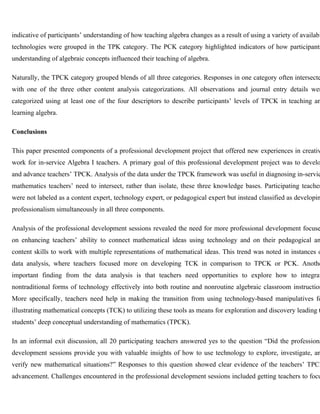 indicative of participants’ understanding of how teaching algebra changes as a result of using a variety of available 
technologies were grouped in the TPK category. The PCK category highlighted indicators of how participants’ 
understanding of algebraic concepts influenced their teaching of algebra. 
Naturally, the TPCK category grouped blends of all three categories. Responses in one category often intersected 
with one of the three other content analysis categorizations. All observations and journal entry details were 
categorized using at least one of the four descriptors to describe participants’ levels of TPCK in teaching and 
learning algebra. 
Conclusions 
This paper presented components of a professional development project that offered new experiences in creative 
work for in-service Algebra I teachers. A primary goal of this professional development project was to develop 
and advance teachers’ TPCK. Analysis of the data under the TPCK framework was useful in diagnosing in-service 
mathematics teachers’ need to intersect, rather than isolate, these three knowledge bases. Participating teachers 
were not labeled as a content expert, technology expert, or pedagogical expert but instead classified as developing 
professionalism simultaneously in all three components. 
Analysis of the professional development sessions revealed the need for more professional development focused 
on enhancing teachers’ ability to connect mathematical ideas using technology and on their pedagogical and 
content skills to work with multiple representations of mathematical ideas. This trend was noted in instances of 
data analysis, where teachers focused more on developing TCK in comparison to TPCK or PCK. Another 
important finding from the data analysis is that teachers need opportunities to explore how to integrate 
nontraditional forms of technology effectively into both routine and nonroutine algebraic classroom instruction. 
More specifically, teachers need help in making the transition from using technology-based manipulatives for 
illustrating mathematical concepts (TCK) to utilizing these tools as means for exploration and discovery leading to 
students’ deep conceptual understanding of mathematics (TPCK). 
In an informal exit discussion, all 20 participating teachers answered yes to the question “Did the professional 
development sessions provide you with valuable insights of how to use technology to explore, investigate, and 
verify new mathematical situations?” Responses to this question showed clear evidence of the teachers’ TPCK 
advancement. Challenges encountered in the professional development sessions included getting teachers to focus 
 