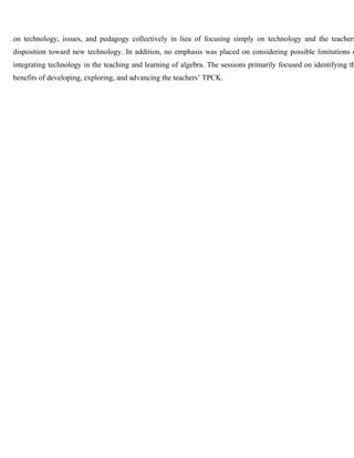 on technology, issues, and pedagogy collectively in lieu of focusing simply on technology and the teachers’ 
disposition toward new technology. In addition, no emphasis was placed on considering possible limitations of 
integrating technology in the teaching and learning of algebra. The sessions primarily focused on identifying the 
benefits of developing, exploring, and advancing the teachers’ TPCK. 
