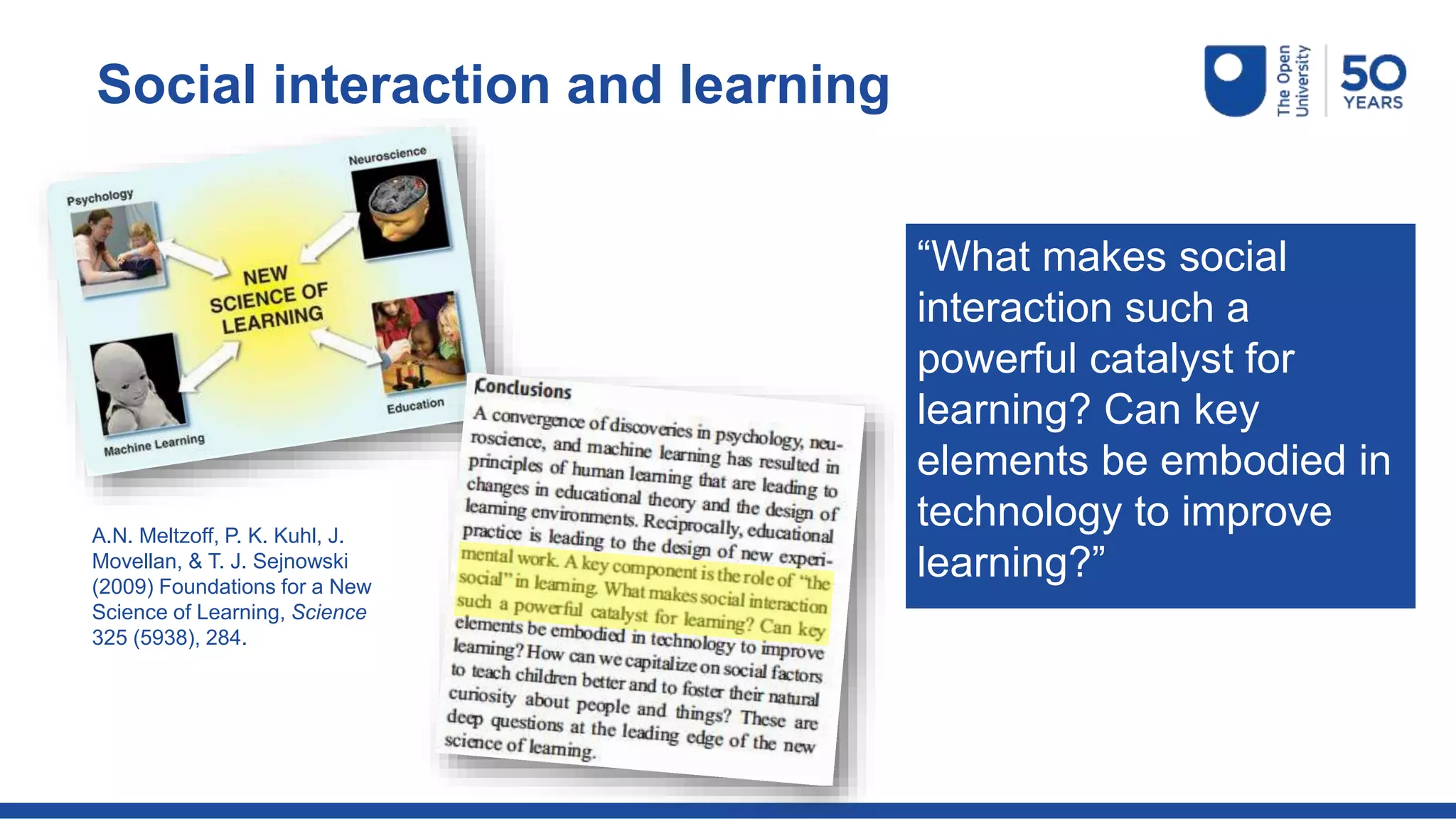 A.N. Meltzoff, P. K. Kuhl, J.
Movellan, & T. J. Sejnowski
(2009) Foundations for a New
Science of Learning, Science
325 (5938), 284.
“What makes social
interaction such a
powerful catalyst for
learning? Can key
elements be embodied in
technology to improve
learning?”
Social interaction and learning
 