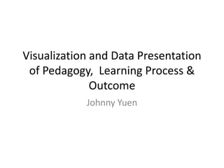 Visualization and Data Presentation
of Pedagogy, Learning Process &
Outcome
Johnny Yuen
 
