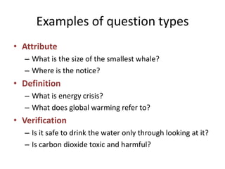 Examples of question types
• Attribute
– What is the size of the smallest whale?
– Where is the notice?
• Definition
– What is energy crisis?
– What does global warming refer to?
• Verification
– Is it safe to drink the water only through looking at it?
– Is carbon dioxide toxic and harmful?
 