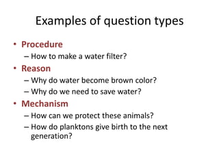 Examples of question types
• Procedure
– How to make a water filter?
• Reason
– Why do water become brown color?
– Why do we need to save water?
• Mechanism
– How can we protect these animals?
– How do planktons give birth to the next
generation?
 