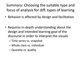 Summary: Choosing the suitable type and
focus of analysis for diff. types of learning
• Behavior is affected by design and facilitation
• Requires in-depth understanding about the
design and intended learning goal of the
discourse in order to interpret the visuals
– Time series vs. snapshot
– Whole class vs. individual
– Quantity vs. quality
 