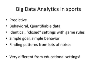 Big Data Analytics in sports
• Predictive
• Behavioral, Quantifiable data
• Identical, “closed” settings with game rules
• Simple goal, simple behavior
• Finding patterns from lots of noises
• Very different from educational settings!
 