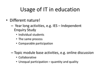 Usage of IT in education
• Different nature!
– Year long activities, e.g. IES – Independent
Enquiry Study
• Individual students
• The same process
• Comparable participation
– Topic module base activities, e.g. online discussion
• Collaborative
• Unequal participation – quantity and quality
 