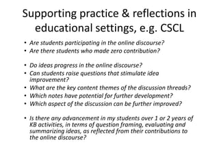 Supporting practice & reflections in
educational settings, e.g. CSCL
• Are students participating in the online discourse?
• Are there students who made zero contribution?
• Do ideas progress in the online discourse?
• Can students raise questions that stimulate idea
improvement?
• What are the key content themes of the discussion threads?
• Which notes have potential for further development?
• Which aspect of the discussion can be further improved?
• Is there any advancement in my students over 1 or 2 years of
KB activities, in terms of question framing, evaluating and
summarizing ideas, as reflected from their contributions to
the online discourse?
 