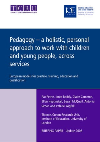 Pedagogy – a holistic, personal
approach to work with children
and young people, across
services
European models for practice, training, education and
qualification



                        Pat Petrie, Janet Boddy, Claire Cameron,
                        Ellen Heptinstall, Susan McQuail, Antonia
                        Simon and Valerie Wigfall

                        Thomas Coram Research Unit,
                        Institute of Education, University of
                        London

                        BRIEFING PAPER - Update 2008
 