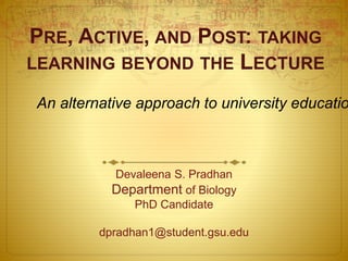 PRE, ACTIVE, AND POST: TAKING
LEARNING BEYOND THE LECTURE
Devaleena S. Pradhan
Department of Biology
PhD Candidate
dpradhan1@student.gsu.edu
An alternative approach to university educatio
 