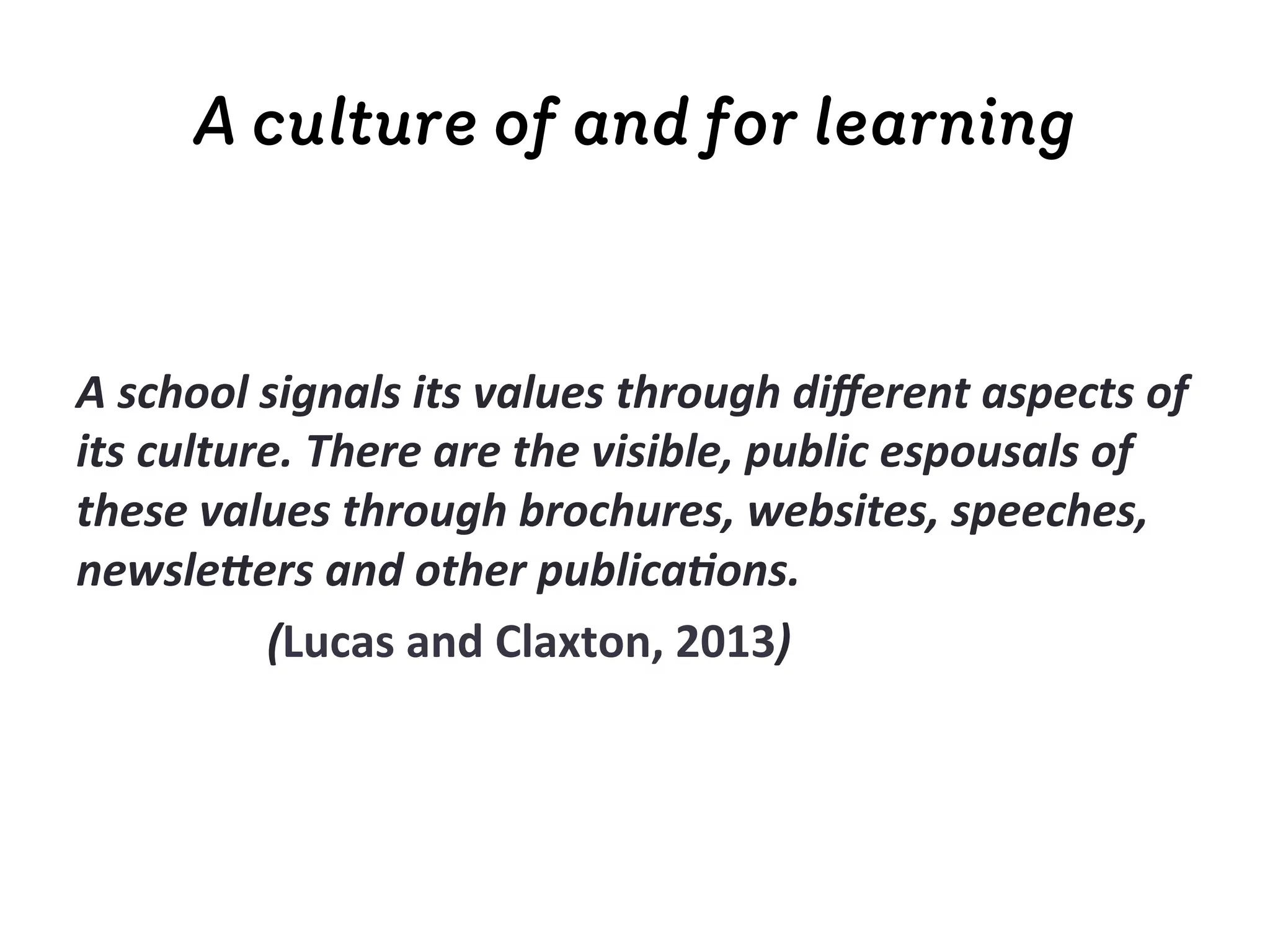 A culture of and for learning
	
  
	
  
A	
  school	
  signals	
  its	
  values	
  through	
  diﬀerent	
  aspects	
  of	
  
its	
  culture.	
  There	
  are	
  the	
  visible,	
  public	
  espousals	
  of	
  
these	
  values	
  through	
  brochures,	
  websites,	
  speeches,	
  
newsle:ers	
  and	
  other	
  publica;ons.	
  	
  
	
   	
   	
  (Lucas	
  and	
  Claxton,	
  2013)	
  
 