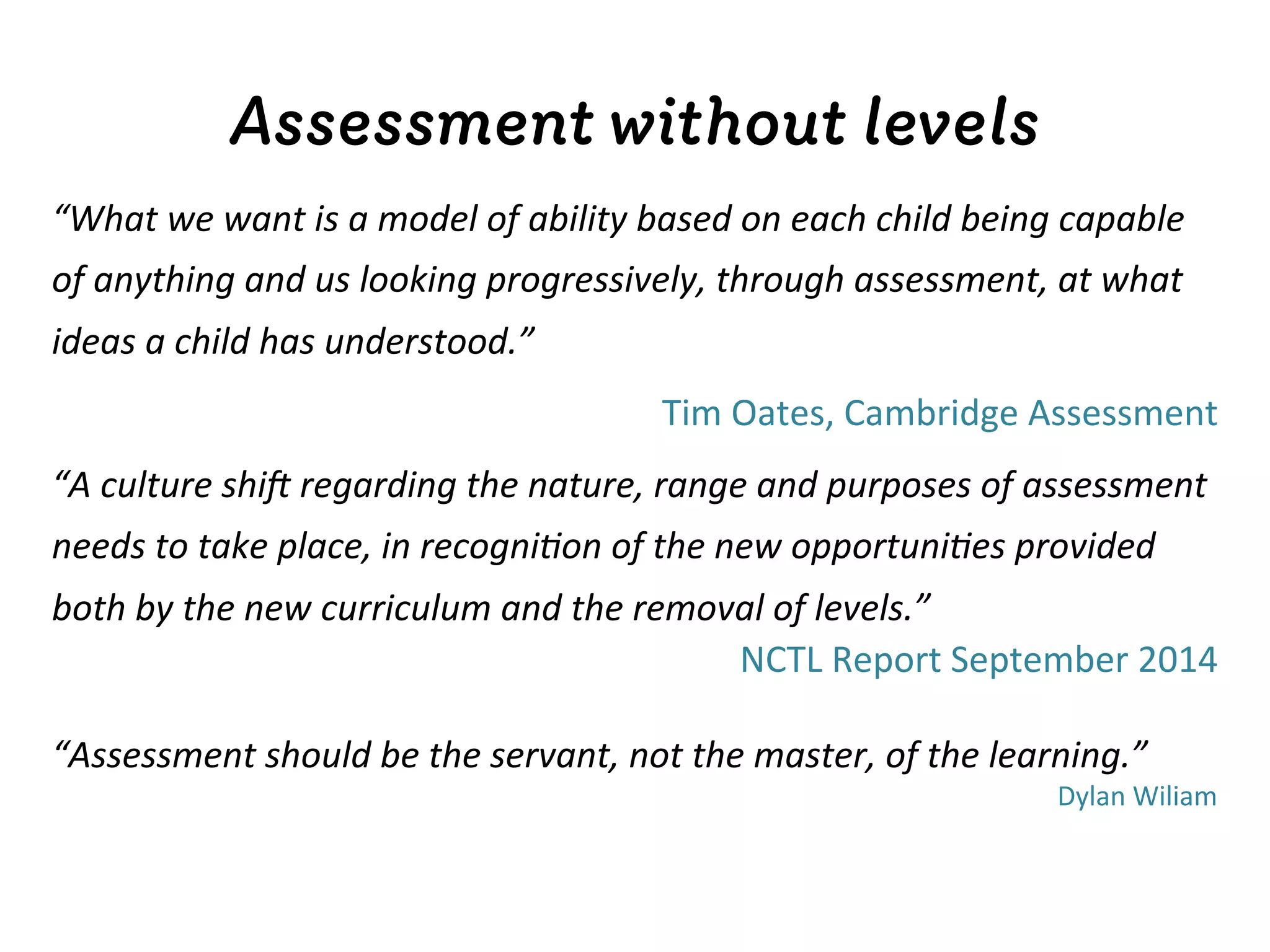 Assessment without levels
“What	
  we	
  want	
  is	
  a	
  model	
  of	
  ability	
  based	
  on	
  each	
  child	
  being	
  capable	
  
of	
  anything	
  and	
  us	
  looking	
  progressively,	
  through	
  assessment,	
  at	
  what	
  
ideas	
  a	
  child	
  has	
  understood.”	
  
	
   	
   	
   	
  Tim	
  Oates,	
  Cambridge	
  Assessment	
  
“A	
  culture	
  shiC	
  regarding	
  the	
  nature,	
  range	
  and	
  purposes	
  of	
  assessment	
  
needs	
  to	
  take	
  place,	
  in	
  recogni<on	
  of	
  the	
  new	
  opportuni<es	
  provided	
  
both	
  by	
  the	
  new	
  curriculum	
  and	
  the	
  removal	
  of	
  levels.”	
  
NCTL	
  Report	
  September	
  2014	
  
	
  
“Assessment	
  should	
  be	
  the	
  servant,	
  not	
  the	
  master,	
  of	
  the	
  learning.”	
  
Dylan	
  Wiliam	
  
 