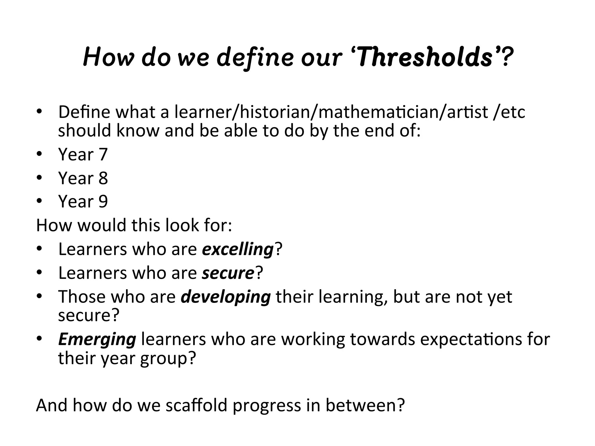 How do we deﬁne our ‘Thresholds’?
•  Deﬁne	
  what	
  a	
  learner/historian/mathema4cian/ar4st	
  /etc	
  
should	
  know	
  and	
  be	
  able	
  to	
  do	
  by	
  the	
  end	
  of:	
  
•  Year	
  7	
  
•  Year	
  8	
  
•  Year	
  9	
  
How	
  would	
  this	
  look	
  for:	
  
•  Learners	
  who	
  are	
  excelling?	
  
•  Learners	
  who	
  are	
  secure?	
  
•  Those	
  who	
  are	
  developing	
  their	
  learning,	
  but	
  are	
  not	
  yet	
  
secure?	
  
•  Emerging	
  learners	
  who	
  are	
  working	
  towards	
  expecta4ons	
  for	
  
their	
  year	
  group?	
  
And	
  how	
  do	
  we	
  scaﬀold	
  progress	
  in	
  between?	
  
 