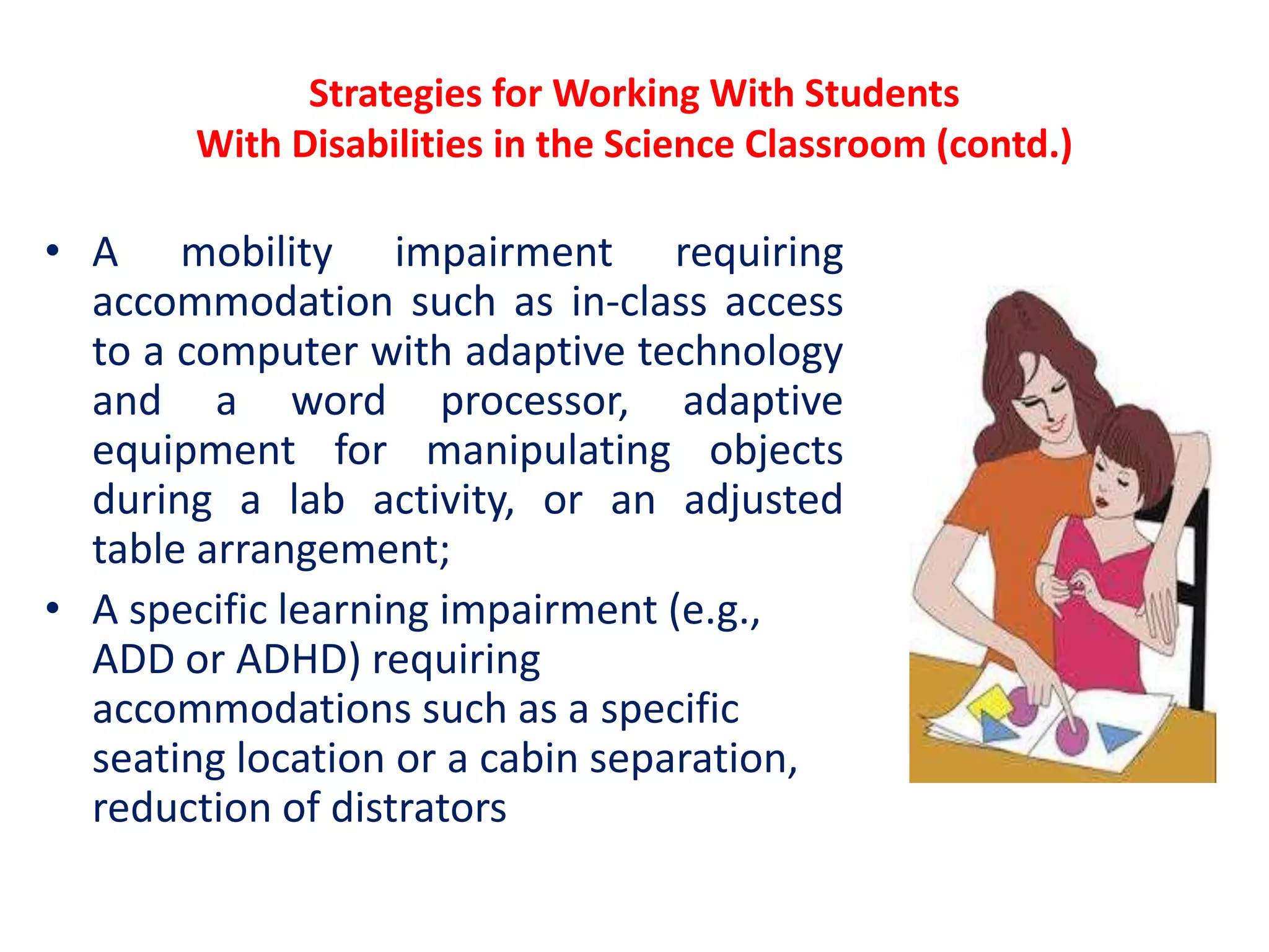 Strategies for Working With Students
With Disabilities in the Science Classroom (contd.)
• A mobility impairment requiring
accommodation such as in-class access
to a computer with adaptive technology
and a word processor, adaptive
equipment for manipulating objects
during a lab activity, or an adjusted
table arrangement;
• A specific learning impairment (e.g.,
ADD or ADHD) requiring
accommodations such as a specific
seating location or a cabin separation,
reduction of distrators
 