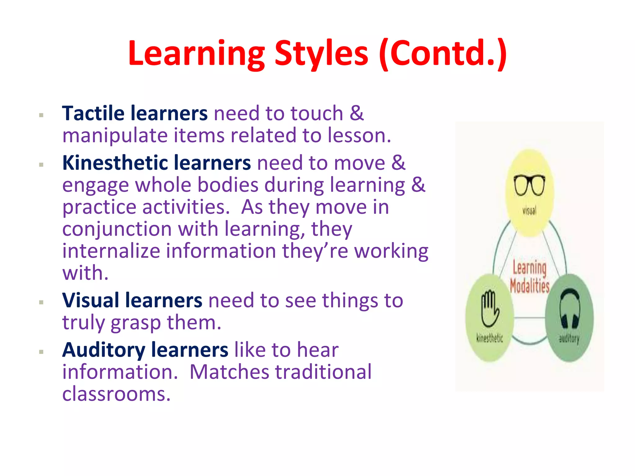 Learning Styles (Contd.)
 Tactile learners need to touch &
manipulate items related to lesson.
 Kinesthetic learners need to move &
engage whole bodies during learning &
practice activities. As they move in
conjunction with learning, they
internalize information they’re working
with.
 Visual learners need to see things to
truly grasp them.
 Auditory learners like to hear
information. Matches traditional
classrooms.
 