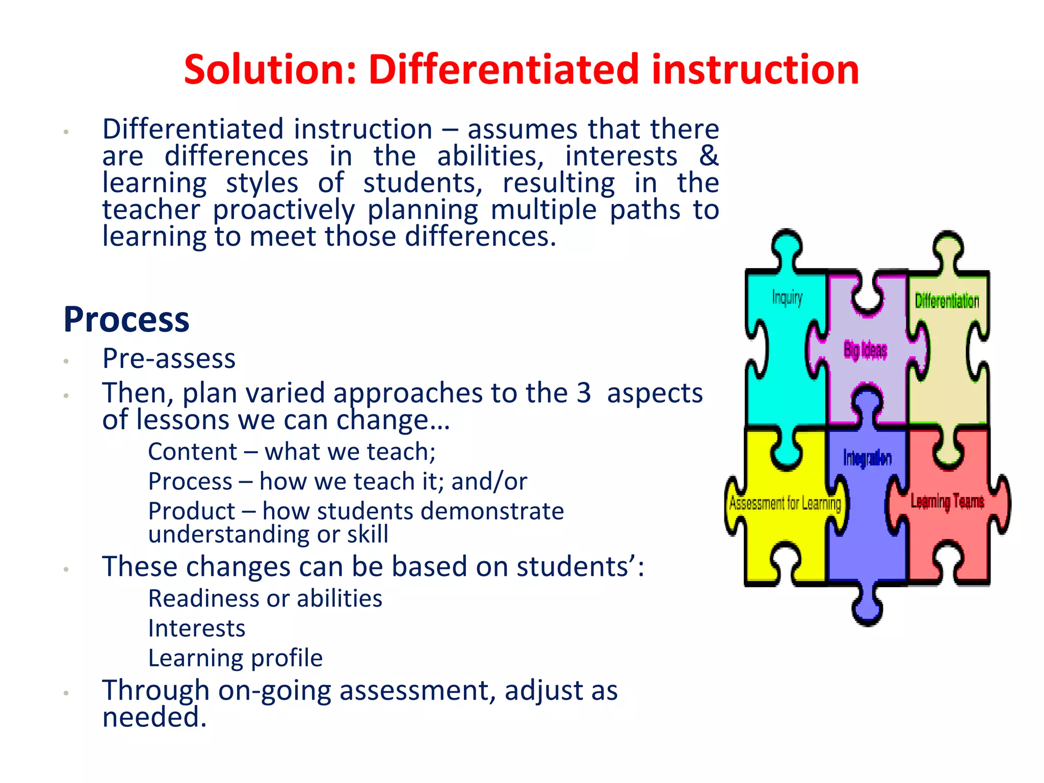 Solution: Differentiated instruction
• Differentiated instruction – assumes that there
are differences in the abilities, interests &
learning styles of students, resulting in the
teacher proactively planning multiple paths to
learning to meet those differences.
Process
• Pre-assess
• Then, plan varied approaches to the 3 aspects
of lessons we can change…
• Content – what we teach;
• Process – how we teach it; and/or
• Product – how students demonstrate
understanding or skill
• These changes can be based on students’:
• Readiness or abilities
• Interests
• Learning profile
• Through on-going assessment, adjust as
needed.
 