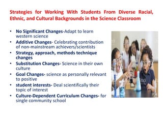 Strategies for Working With Students From Diverse Racial,
Ethnic, and Cultural Backgrounds in the Science Classroom
• No Significant Changes-Adapt to learn
western science
• Additive Changes- Celebrating contribution
of non-mainstream achievers/scientists
• Strategy, approach, methods technique
changes
• Substitution Changes- Science in their own
culture
• Goal Changes- science as personally relevant
to positive
• student interests- Deal scientifically their
topic of interest
• Culture-Dependent Curriculum Changes- for
single community school
 