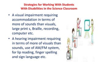 Strategies for Working With Students
With Disabilities in the Science Classroom
• A visual impairment requiring
accommodation in terms of
more of sounds than visuals,
large print s, Braille, recording,
computer etc.
• A hearing impairment requiring
in terms of more of visuals than
sounds, use of AM/FM system,
for lip reading, finger spelling
and sign language etc.
 